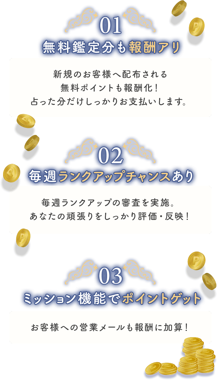 １、無料鑑定分も報酬あり。新規のお客様へ配布される無料ポイントも報酬化！占った分だけしっかりお支払いします。
                ２、毎週ランクアップチャンスあり。毎週ランクアップの審査を実施。あなたの頑張りをしっかり評価・反映！
                ３、ミッション機能でポイントゲット。お客様への営業メールも報酬に加算！